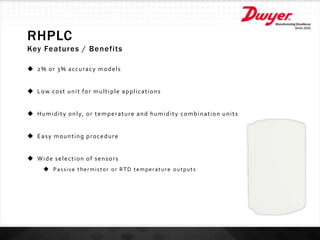 RHPLC
Key Features / Benefits
 2% or 3% accuracy models
 Low cost unit for multiple applications
 Humidity only, or temperature and humidity combination units
 Easy mounting procedure
 Wide selection of sensors
 Passive thermistor or RTD temperature outputs
 