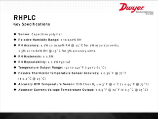 RHPLC
Key Specifications
 Sensor: Capacitive polymer
 Relative Humidity Range: 0 to 100% RH
 RH Accuracy: ± 2% 10 to 90% RH @ 25°C for 2% accuracy units;
± 3% 20 to 80% RH @ 25°C for 3% accuracy units
 RH Hysteresis: ± 0.8%
 RH Repeatability: ± 0.1% typical
 Temperature Output Range: -40 to 140°F (-40 to 60°C)
 Passive Thermistor Temperature Sensor Accuracy: ± 0.36°F @ 77°F
(± 0.2°C @ 25°C)
 Accuracy RTD Temperature Sensor: DIN Class B; ± 0.3°C @ 0°C (± 0.54°F @ 77°F)
 Accuracy Current/Voltage Temperature Output: ± 0.9°F @ 72°F (± 0.3°C @ 25°C)
 