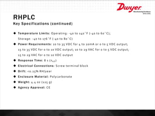 RHPLC
Key Specifications (continued)
 Temperature Limits: Operating: -40 to 140°F (-40 to 60°C);
Storage: -40 to 176°F (-40 to 80°C)
 Power Requirements: 10 to 35 VDC for 4 to 20mA or 0 to 5 VDC output;
15 to 35 VDC for 0 to 10 VDC output; 10 to 29 VAC for 0 to 5 VDC output;
15 to 29 VAC for 0 to 10 VDC output
 Response Time: 8 s ( 𝜏63 )
 Electrical Connections: Screw terminal block
 Drift: <0.25% RH/year
 Enclosure Material: Polycarbonate
 Weight: 4.4 oz (125 g)
 Agency Approval: CE
 