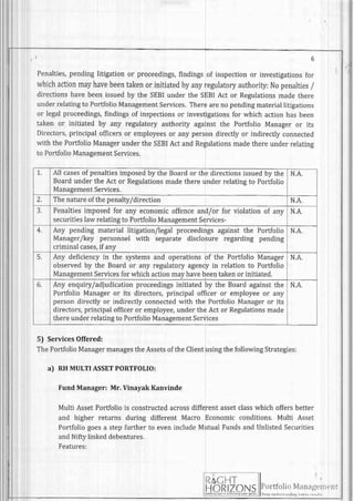 6
Penalties,pendinglitigationor proceedings,findingsof inspectionor investigationsfor
whichactionmayhavebeentakenorinitiatedbyanyregulatoryauthority:Nopenalties/
directionshavebeenissuedby the sEBIunderthe SEBIAct or Regulationsmadethere
underrelatingto PortfolioManagementServices.Therearenopendingmateriallitigations
or legalproceedings,fihdingsof inspectionsor investigationsfor which actionhasbeen
taken or initiated by any regulatoryauthority againstthe Portfolio Manageror its
Directors,principalofficersor employeesor any persondirectlyor indirectlyconnected
with the PortfolioManagerunderthe SEBIActandRegulationsmadethereunderrelating
to PortfolioManagementServices.
5) ServicesOffered:
ThePortfolioManagermanagestheAssetsoftheClientusingthefollowingStrategies:
a) RHMULTIASSETPORTFOLIO:
Fund Manager: Mr. Vinayak Kanvinde
Multi AssetPortfoliois constructedacrossdifferentassetclasswhichoffersbetter
and higher returns during different Macro Economicconditions.Multi Asset
Portfoliogoesa stepfurtherto evenincludeMutualFundsandUnlistedSecurities
andNiftylinkeddebentures.
Features:
: ) . / ' i l - l '
t;?J i I I
RIZON lyt:::::l:::ri:i,:r"n'
T. All casesof penaltiesimposedby the Boardor the directionsissuedby the
Boardunderthe Act or Regulationsmadethereunderrelatingto Portfolio
ManagementServices.
N.A.
2. Thenatureofthepenalty/direction N.A.
3. Penaltiesimposedfor any economicoffenceand/or for violationof any
securitieslawrelatingto PortfolioManagementServices-
N.A.
A
Any pendingmaterial litigation/legalproceedingsagainstthe Portfolio
Manager/keypersonnel with separate disclosureregarding pending
criminalcases,if anv
N.A.
5. Any deficiencyin the systemsand operationsof the PortfolioManager
observedby the Boardor any regulatoryagencyin relationto Portfolio
ManagementServicesforwhichactionmayhavebeentakenor initiated.
N.A,
6. Any enquiry/adjudicationproceedingsinitiatedby the Boardagainstthe
PortfolioManageror its directors,principalofficeror employeeor any
persondirectlyor indirectlyconnectedwith the PortfolioManageror its
directors,principalofficeror employee,undertheActor Regulationsmade
thereunderrelatingto PortfolioManagementServices
N.A.
 