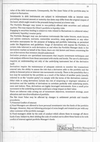 I 5
valueof the debtinstruments.consequently,the NetAssetvalue of the portfoliomay be
subjectto fluctuation.
Investmentsin debtinstrumentsaresubjectto reinvestmentrisksasinterestrates
prevailingon interestamountor maturity duedatesmay differ from the originalcouponof
thebond,whichmightresultin theproceedsbeinginvestedata lowerrate.
The PortfolioManagermay investin non-publiclyoffereddebt securitiesand unlisted
equities.ThismayexposetheClient'sportfolioto liquidityrisks.
Engagingin securitieslendingis subjectto risksrelatedto fluctuationsin collateralvalue/
settlement/liquidity/ counterparfy.
The Portfolio Managermay use derivativesinstrumentslike index futures,stock futures
and optionscontracts,warrants,convertiblesecurities,swap agreementsor any other
derivativeinstrumentsfor the purposeof hedgingand portfoliobalancingas permitted
under the Regulationsand guidelines.Usageof derivativeswill exposethe Portfolioto
certainrisksinherentto suchderivativesasandwhenthe PortfolioManagerdealsin the
derivativesmarketon behalfof the Clien!therearerisk factorsandissuesconcerninsthe
useof derivativesthatinvestorsshouldunderstand.
Derivativeproductsare specializedinstrumentsthat requireinvestmenttechniquesand
riskanalysesdifferentfromthoseassociatedwith stocksandbonds.Theuseofa derivative
requiresan understandingnot only of the underlyinginstrumentbut of the derivative
itself.
Derivativesrequirethe maintenanceof adequatecontrolsto monitor the transactions
enteredinto, the ability to assessthe risk that a derivativeaddsto the portfolio and the
abilityto forecastpriceor interestratemovementscorrectly.Thereis thepossibilitythata
lossmaybe sustainedby the portfolioasa resultof the failureof anotherparty (usually
referred to as the "counterparty") to complywith the terms of the derivativescontract.
Otherrisks in usingderivativesincludethe risk of mispricingor impropervaluationof
derivativesand the inability of derivativesto correlateperfectlywith underlyingassers,
ratesandindices.Thus,derivativesarehighlyleveragedinstruments.Evena smallprice
movementin the underlyingsecuritycouldhavea largeimpactontheir value.
Thereare inherentrisksarisingout of investmentobjectives,investmentstrategy,asset
allocationandnon-diversificationof portfolio.
The Net AssetValuemay be affectedby changesin settlementperiodsand transfer
procedures.
7) PotentialConflictofinterest:
a] FundManagersareallowedto havepersonalinvestmentsinto thefundsofthe portfolio
Manager.However,theyarefollowingprincipalof arms-lengthandtreatedonparwith any
other customerof theportfolio manager.
bJ Fundmanagersabideby the codeof conductwhich allowsthem to manageoff shore
fundsif any.Subjectto,theirabidingthecodeof conductnotto allowthesefundsto bewith
conflictof interestagainstportfolio Manager'sfunds.
I - -
lHortl()llo vlanilgHllr
I let! undet5mrtlnrsbertsff,rs{ttr.
tll
 