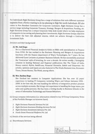 I
ForIndividualsRightHorizonsGrouphasa rangeof solutionsthatsuitsdifferentcustomer
segmentsfrom a Novicewantingt0 dotaxplanningto HighNetworth Individuals.RHalso
catersto Non Residentcustomersfor corporatecustomers.RightHorizonsGrouphasa
servicerangeincludingcorporateTreasury,strategy,Mergers& Acquisition,Fundingetc.
RightHorizonsGrouphasa uniquecorporateHelpdeskmodelwherewe helpemployees
of companiesin taxsavingandplanningtheirinvestments.RightHorizonsGroupsobjective
is to deliver the best risk adjustedreturns,which we achievethrough a contrarian
InvestmentStyle.
Directorsandtheirbackground:
A) Mr. Anil Rego
Heis a CharteredFinancialAnalyst& Holdsan MBAwith specializationin Finance
from ICFAI.He hasworkedin the BusinessPlanningand Mergers& Acquisitions
functionswith the financedepartmentof Wipro Technologies,for 7 years.He has
deliveredGuestLecturesat premierBusiness-Schools.Hehassuccessfullypracticed
the 'Contrarian'
styleof investing,for overa decade.Hewritesweekly/ fortnightly
columnsin leadingNationaland Regionalpublicationslike The Timesof India,
Moneycontrol,Mylris,Rediff.com,FinancialChronicle,Sakshiand Udayavani.His
articles,opinionsandinputsarealsofeaturedin TheHinduBusinessLine,Economic
Times,DreamHomes,TheWee[ amongothers.
B) Mrs. RachnaRego
She finished her mastersin ComputerApplications.She has over 1-5years'
experiencein leadingIT CompaniesincludingWipro and Infosysbetween1994-
2008.In herlastrole,shewashandlingthe deliveryof integrationproductpractice
acrossmultipleaccounts.Shebringsrichexperiencein handlingthelargeteams,pre
salesandquality/process.Shehasbeena visitingfacultyin BusinessSchoolsin the
areasof InformationTechnologyandHumanBehaviors.
Groupcompanyinformation[i.e.informationrelatedto top 10GroupCompanies/firms
ofthePortfolioManageronturnoverbasis]
1-. RightHorizonsFinancialServicesPvtLtd.
2. RightHorizonsInsuranceBrokingServicesPvtLtd.
3. RightHorizonsInvestmentAdvisoryPvt.Ltd.
4. FundzStreetFinancialPlatformPvt.Ltd.
Detailsoftheservicesbeingoffered:
DiscretionaryServices:
iiil
irJ
10,,ru,,,,,' ii:rrr;11,:lir.lir'
1 , , " , " ' " , , , , , " , '
li f-{
-f
N
 