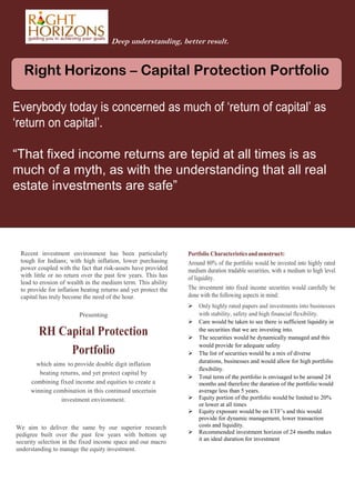 Deep understanding, better result.

Right Horizons – Capital Protection Portfolio
Everybody today is concerned as much of ‘return of capital’ as
‘return on capital’.
“That fixed income returns are tepid at all times is as
much of a myth, as with the understanding that all real
estate investments are safe”

Recent investment environment has been particularly
tough for Indians; with high inflation, lower purchasing
power coupled with the fact that risk-assets have provided
with little or no return over the past few years. This has
lead to erosion of wealth in the medium term. This ability
to provide for inflation beating returns and yet protect the
capital has truly become the need of the hour.

Portfolio Characteristics and construct:
Around 80% of the portfolio would be invested into highly rated
medium duration tradable securities, with a medium to high level
of liquidity.

The investment into fixed income securities would carefully be
done with the following aspects in mind:


Presenting


RH Capital Protection
Portfolio
which aims to provide double digit inflation
beating returns, and yet protect capital by
combining fixed income and equities to create a
winning combination in this continued uncertain
investment environment.








We aim to deliver the same by our superior research
pedigree built over the past few years with bottom up
security selection in the fixed income space and our macro
understanding to manage the equity investment.



Only highly rated papers and investments into businesses
with stability, safety and high financial flexibility.
Care would be taken to see there is sufficient liquidity in
the securities that we are investing into.
The securities would be dynamically managed and this
would provide for adequate safety
The list of securities would be a mix of diverse
durations, businesses and would allow for high portfolio
flexibility.
Total term of the portfolio is envisaged to be around 24
months and therefore the duration of the portfolio would
average less than 5 years.
Equity portion of the portfolio would be limited to 20%
or lower at all times
Equity exposure would be on ETF’s and this would
provide for dynamic management, lower transaction
costs and liquidity.
Recommended investment horizon of 24 months makes
it an ideal duration for investment

 
