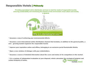 Responsible Hotels | Philosofy
          Providing specialized online distribution services to meet the needs of responsible tourists,
        ensuring sustainability and minimizing the impacts on the environment, local culture and society
                                                   in general.




  * Assumes a way of achieving your environmental efforts.

  * Assumes a new international online distribution channel that includes, in addition to the general public, a
  new growing market segment: the responsible tourist.

  * Improve your reputation online and offline, belonging to an exclusive portal Sustainable Hotels.

  * Open a new window of dialogue with your stakeholders.

  * Assumes a source of detailed information about the score and status of its competitors in the market.

  * It is a system of independent evaluation at your disposal, which calculates the ecological footprint and
  carbon footprint of hotels.
 