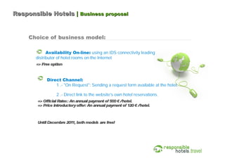 Responsible Hotels | Business proposal



     Choice of business model:

             Availability On-line: using an IDS connectivity leading
       distributor of hotel rooms on the Internet
       => Free option



             Direct Channel:
                 1 .- "On Request": Sending a request form available at the hotel.

                  2 .- Direct link to the website's own hotel reservations.
        => Official Rates: An annual payment of 500 € /hotel.
        => Price introductory offer: An annual payment of 120 € /hotel.



        Until Decembre 201 both models are free!
                          1,
 