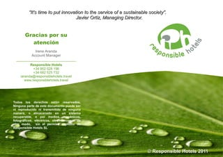 “It's time to put innovation to the service of a sustainable society”.
                                  Javier Ortiz, Managing Director.


       Gracias por su
         atención
          Irene Aranda
        Account Manager
 _____________________________
          Responsible Hotels
            +34 952 028 196
            +34 682 525 732
    iaranda@responsiblehotels.travel
       www.responsiblehotels.travel




Todos los derechos están reservados.
Ninguna parte de este documento puede ser
ni reproducido ni transmitido de ninguna
manera, o almacenado en un sistema
recuperable, o por medios, mecánicos,
fotográficos, eléctricos, electrónicos o de
otro modo, sin el permiso explicito de
Responsible Hotels SL




                                                                      © Responsible Hotels 2011
 