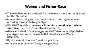 Weiner and Fisher-Race
 The two theories are the basis for the two notations currently used
for the Rh system.
 Immunohematologists use combinations of both systems when
recording most probable genotypes.
 We MUST be able to convert a Fisher-Race notation into Wiener
shorthand, i.e., Dce (Fisher-Race) is written R0.
 Given an individual’s phenotype we MUST determine all probable
genotypes and write them in both Fisher-Race and Wiener
notations.
 R1r is the most common D positive genotype.
 rr is the most common D negative genotype.
 