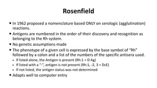 Rosenfield
 In 1962 proposed a nomenclature based ONLY on serologic (agglutination)
reactions.
 Antigens are numbered in the order of their discovery and recognition as
belonging to the Rh system.
 No genetic assumptions made
 The phenotype of a given cell is expressed by the base symbol of “Rh”
followed by a colon and a list of the numbers of the specific antisera used.
 If listed alone, the Antigen is present (Rh:1 = D Ag)
 If listed with a “-”, antigen is not present (Rh:1, -2, 3 = DcE)
 If not listed, the antigen status was not determined
 Adapts well to computer entry
 