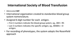 International Society of Blood Transfusion
• Abbreviated ISBT
• International organization created to standardize blood group
system nomenclature.
• Assigned 6 digit number for each antigen.
– First 3 numbers indicate the blood group system, eg., 004 = Rh
– Last 3 numbers indicates the specific antigen, eg., 004001 = D
antigen.
• For recording of phenotypes, the system adopts the Rosenfield
approach
 