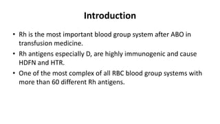 Introduction
• Rh is the most important blood group system after ABO in
transfusion medicine.
• Rh antigens especially D, are highly immunogenic and cause
HDFN and HTR.
• One of the most complex of all RBC blood group systems with
more than 60 different Rh antigens.
 