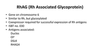 RhAG (Rh Associated Glycoprotein)
• Gene on chromosome 6
• Similar to Rh, but glycosylated
• Coexpressor required for successful expression of Rh antigens
• ISBT no. 030
• Antigens associated:
Duclos
Ola
DSLK
RHAG4
 