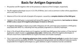 Basis for Antigen Expression
• Rh-positive and Rh-negative refer to the presence or absence of the D antigen, respectively.
• The Rh-negative phenotype occurs in 15-17% of Whites, but is not as common in other ethnic populations
and is very rare in Asia.
• Absence of D on the red cells of people of Europeans- caused by a complete deletion of the RHD gene
• Deletion of the RHD gene is associated with being“Rh-negative” in all populations, but inactive or silence
d RHD is also a cause of D-negative phenotypes in Asians or Africans.
• D-negative phenotypes in Asians occur with a frequency of <1%, and most carry mutations in RHD genes
associated with RHCE∗Ce, indicating that they probably originated on a DCe(R1) haplotype.
• Only 3–7% of South African blacks are D-negative, but 66% have RHD genes that contain a 37 bp internal
duplication, which results in a premature stop codon. Additionally, 15% of D-negative phenotypes in
Africans result from a hybrid RHDIIIa-CE-D gene that does not encode D epitopes.
• This is important when designing polymerase chain reaction (PCR) based methods to predict the D status
of the fetus and the possibility of HDFN. The population being tested, and the different molecular events
responsible for D-negative phenotypes (i.e.,gene deletion or gene mutation) must be considered.
 