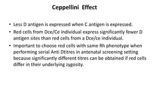Ceppellini Effect
• Less D antigen is expressed when C antigen is expressed.
• Red cells from Dce/Ce individual express significantly fewer D
antigen sites than red cells from a Dce/ce individual.
• Important to choose red cells with same Rh phenotype when
performing serial Anti Dtitres in antenatal screening setting
because significantly different titres can be obtained if red cells
differ in their underlying zygosity.
 