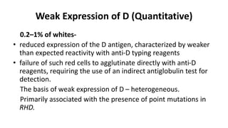 Weak Expression of D (Quantitative)
0.2–1% of whites-
• reduced expression of the D antigen, characterized by weaker
than expected reactivity with anti-D typing reagents
• failure of such red cells to agglutinate directly with anti-D
reagents, requiring the use of an indirect antiglobulin test for
detection.
The basis of weak expression of D – heterogeneous.
Primarily associated with the presence of point mutations in
RHD.
 