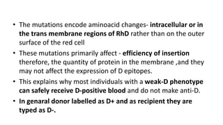 • The mutations encode aminoacid changes- intracellular or in
the trans membrane regions of RhD rather than on the outer
surface of the red cell
• These mutations primarily affect - efficiency of insertion
therefore, the quantity of protein in the membrane ,and they
may not affect the expression of D epitopes.
• This explains why most individuals with a weak-D phenotype
can safely receive D-positive blood and do not make anti-D.
• In genaral donor labelled as D+ and as recipient they are
typed as D-.
 