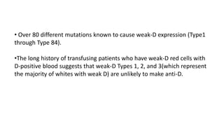 • Over 80 different mutations known to cause weak-D expression (Type1
through Type 84).
•The long history of transfusing patients who have weak-D red cells with
D-positive blood suggests that weak-D Types 1, 2, and 3(which represent
the majority of whites with weak D) are unlikely to make anti-D.
 