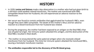 HISTORY
• In 1939, Levine and Stetson made a key observation in a mother who had just given birth to
a still-born child needed a blood transfusion. The mother was transfused with ABO
compatible blood from her husband, she still experienced an adverse reaction to the
transfusion.
• Her serum was found to contain antibodies that agglutinated her husband's RBCs, even
though they were ABO compatible. The death of the mother's fetus and her adverse
reaction to a blood transfusion from her husband was related.
• During the pregnancy, the mother had been exposed to an antigen on the fetal RBCs that
was of paternal origin. Her immune system attacked this antigen, and the destruction of the
fetal RBCs resulted in fetal death.
• The mother re-encountered the same paternal antigen when she received a blood
transfusion from her husband. This time her immune system attacked the transfused RBCs,
causing a hemolytic transfusion reaction.
• The antibodies responsible led to the discovery of the Rh blood group.
 
