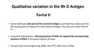 Qualitative variation in the Rh D Antigen
Partial D
• Some individuals lack part of the normal D antigen, such that they make anti-D to
the missing part on exposure to the whole D antigen, thus they are called ‘Partial
D’
• Caused by hybrid genes - Missing portions of RHD are replaced by corresponding
portions of RHCE in the great majority of cases
• Can generate new antigens (eg, BARC, Dw, FPTT, DAK, Evans, Rh32)
 