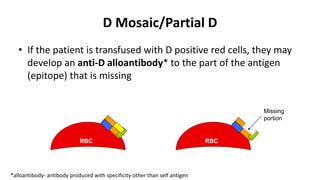 D Mosaic/Partial D
• If the patient is transfused with D positive red cells, they may
develop an anti-D alloantibody* to the part of the antigen
(epitope) that is missing
*alloantibody- antibody produced with specificity other than self antigen
Missing
portion
RBC RBC
 