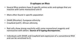 D epitopes on Rhce
• Several Rhce protiens have D-specific amino acids and epitops that are
reactive with some monoclonal anti-D
• More often found in specific population
• DHAR (RhceHar)- European ethnicity
• Crawford (ceCF)- African ethnicity
• Red cells show strong reactivity with some monoclonal reagents and
nonreactive with others- Source of D typing discrepancies.
• Individuals with DHAR and Crawford lack expression of a conventional RhD
and can be sensitized to D.
 