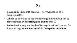 D el
• In Asians(10–30% of D-negative) - very weak form of D
expression (Del)
• Cannot be detected by routine serology methods but can be
demonstrated by adsorbing and eluting anti-D.
• Red cells with very low levels of D are primarily of concern for
donor testing- stimulated anti-D in D-negative recipients.
 