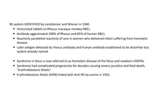 Rh system IDENTIFIED by Landsteiner and Wiener in 1940.
 Immunized rabbits to Rhesus macaque monkey RBCs.
 Antibody agglutinated 100% of Rhesus and 85% of human RBCs.
 Reactivity paralleled reactivity of sera in women who delivered infant suffering from hemolytic
disease.
 Later antigen detected by rhesus antibody and human antibody established to be dissimilar but
system already named.
 Syndrome in fetus is now referred to as hemolytic disease of the fetus and newborn (HDFN).
 Syndrome had complicated pregnancies for decades causing severe jaundice and fetal death,
“erythroblastosis fetalis”.
 Erythroblastosis fetalis (HDN) linked with Anti-Rh by Levine in 1941.
 