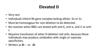Elevated D
• Very rare
• Individuals inherit Rh gene complex lacking alleles Ee or Cc
• Must be homozygous for rare deletion to be detected.
• No reaction when RBCs are tested with anti-E, anti-e, anti-C or anti-
c
• Requires transfusion of other D-deletion red cells, because these
individuals may produce antibodies with single or separate
specificities.
• Written as D- - or -D-
 
