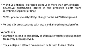 • V and VS antigens (expressed on RBCs of more than 30% of blacks)-
Leu245Val substitution located in the predicted eighth trans
membrane segment of Rhce
• V–VS+ phenotype- Gly336Cys change on the 245Val background
• V+ and VS+ are associated with weak and altered expression of e.
Variants of e
• e antigen-second in complexity to D because variant expression has
frequently been observed.
• The e antigen is altered on many red cells from African blacks
 