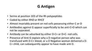 G Antigen
• Serine at position 103 of the Rh polypeptides
• Coded by either RHD or RHCE
• Almost invariably present on red cells possessing either C or D
• Antibodies against G appear superficially to be anti-C+D which can
not be separated.
• Antibody can be adsorbed by either D-C+ or D+C- red cells.
• Presence of Anti G explain why a D negative person who was
transfused with D-C+ blood, or a D Negative woman delivered a D-
C+ child, can subsequently appear to have made anti D.
 