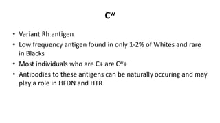 Cw
• Variant Rh antigen
• Low frequency antigen found in only 1-2% of Whites and rare
in Blacks
• Most individuals who are C+ are Cw+
• Antibodies to these antigens can be naturally occuring and may
play a role in HFDN and HTR
 
