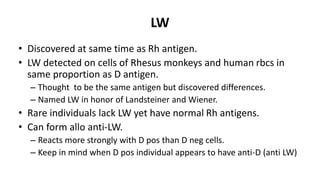 LW
• Discovered at same time as Rh antigen.
• LW detected on cells of Rhesus monkeys and human rbcs in
same proportion as D antigen.
– Thought to be the same antigen but discovered differences.
– Named LW in honor of Landsteiner and Wiener.
• Rare individuals lack LW yet have normal Rh antigens.
• Can form allo anti-LW.
– Reacts more strongly with D pos than D neg cells.
– Keep in mind when D pos individual appears to have anti-D (anti LW)
 