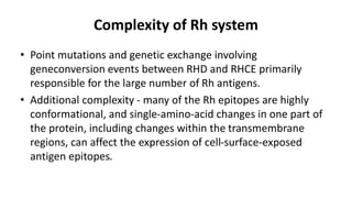 Complexity of Rh system
• Point mutations and genetic exchange involving
geneconversion events between RHD and RHCE primarily
responsible for the large number of Rh antigens.
• Additional complexity - many of the Rh epitopes are highly
conformational, and single-amino-acid changes in one part of
the protein, including changes within the transmembrane
regions, can affect the expression of cell-surface-exposed
antigen epitopes.
 