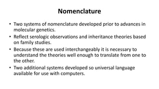 Nomenclature
• Two systems of nomenclature developed prior to advances in
molecular genetics.
• Reflect serologic observations and inheritance theories based
on family studies.
• Because these are used interchangeably it is necessary to
understand the theories well enough to translate from one to
the other.
• Two additional systems developed so universal language
available for use with computers.
 