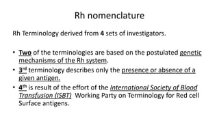 Rh nomenclature
Rh Terminology derived from 4 sets of investigators.
• Two of the terminologies are based on the postulated genetic
mechanisms of the Rh system.
• 3rd terminology describes only the presence or absence of a
given antigen.
• 4th is result of the effort of the International Society of Blood
Transfusion (ISBT) Working Party on Terminology for Red cell
Surface antigens.
 