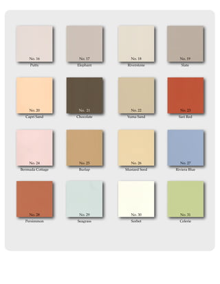 No. 16         No. 17        No. 18        No. 19
     Putty        Elephant     Riverstone       Slate




    No. 20         No. 21        No. 22        No. 23
  Capri Sand      Chocolate    Yuma Sand      Sari Red




    No. 24         No. 25        No. 26        No. 27
Bermuda Cottage    Burlap     Mustard Seed   Riviera Blue




    No. 28         No. 29        No. 30        No. 31
  Persimmon       Seagrass       Sorbet        Celerie
 