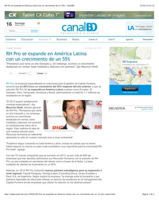 15/03/14 22:32RH Pro se expande en América Latina con un crecimiento de un 55% - CanalBO
Página 1 de 2http://www.canal-bo.com/19928-RH-Pro-se-expande-en-America-Latina-con-un-crecimiento-de-un-55-por-ciento.html
16 Domingo
Marzo 2014
Buscar... Búsqueda
avanzada
Gobierno Educación Industria IT Business Media Canal-LA Guia IT Agenda Newsletter
Capital Humano 4 de Marzo de 2014
RH Pro se expande en América Latina
con un crecimiento de un 55%
"Pensamos que sería un año tranquilo y, sin embargo, tuvimos un crecimiento
destacado en ventas, base instalada y alianzas con partners", dijo Mauricio Heidt.
(0) TwittearTwittear 0
RH Pro, la empresa especializada en soluciones para la gestión de Capital Humano,
anunció que en 2013 tuvo un crecimiento del 55% respecto del año anterior, y que su
solución RH Pro X2 se expandió en América Latina a países como Ecuador, El
Salvador, Perú, Venezuela, Honduras y Brasil, administrando un total de 1,1 millones de
empleados en la región.
Mauricio Heidt, director general de RH Pro
"El 2013 superó ampliamente
nuestras expectativas", dijo
Mauricio Heidt, director general
de RH Pro. "Pensamos que sería
un año tranquilo y, sin embargo,
tuvimos un crecimiento
destacado en ventas, base
instalada y alianzas con partners
en localizaciones clave de la
región. Esto reafirma la idea de
que nuestra solución para
Recursos Humanos es realmente
apreciada no sólo en nuestro mercado sino a nivel continental".
"Podemos seguir creciendo en toda América Latina, incluso en países que no tienen
habla hispana, lo cual es un paso cuali-cuantitativo muy importante para la comunidad RH
Pro toda", agregó.
Con las 75 nuevas compañías que se sumaron en 2013, ya son más de 600 las
empresas que han decidido administrar sus Recursos Humanos con la solución de RH
Pro, ya sea instalada en servidores del cliente como a través de la Nube. La base
instalada de clientes se incrementó en un 60%.
Además, en 2013 RH Pro incorporó nuevos partners estratégicos para su expansión a
nivel regional: Payroll Paraguay, Sinergy Latam Consulting Group, Grupo Euclides y
Decir S.A. de Argentina. Según explicó la empresa, "la sinergia entre la compañía y sus
partners regionales es clave para ofrecer un servicio de excelencia en el management del
Capital Humano de las empresas que utilizan la solución en los distintos países".
Contenidos patrocinados
Ingresa tu noticia
1CompartirCompartir
 
