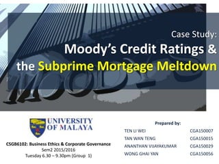 Case Study:
Moody’s Credit Ratings &
the Subprime Mortgage Meltdown
Prepared by:
TEN LI WEI CGA150007
TAN WAN TENG CGA150015
ANANTHAN VIJAYAKUMAR CGA150029
WONG GHAI YAN CGA150056
CSGB6102: Business Ethics & Corporate Governance
Sem2 2015/2016
Tuesday 6.30 – 9.30pm (Group 1)
 