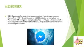 MESSENGER
 MSN Messenger fue un programa de mensajería instantánea creado por
Microsoft en 1999 y descontinuado en el 2005 debido a su reemplazo por
Windows LiveMessenger, y reemplazado ahora por Skype. ... Inicialmente fue
diseñado parasistemas Microsoft Windows, y después se lanzaría una versión
disponible para Mac OS.
 