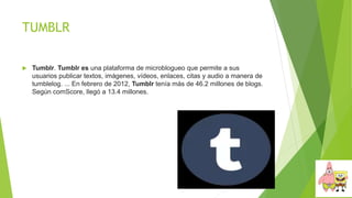 TUMBLR
 Tumblr. Tumblr es una plataforma de microblogueo que permite a sus
usuarios publicar textos, imágenes, vídeos, enlaces, citas y audio a manera de
tumblelog. ... En febrero de 2012, Tumblr tenía más de 46.2 millones de blogs.
Según comScore, llegó a 13.4 millones.
 