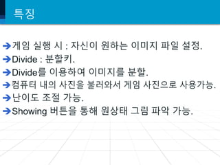 특징
게임 실행 시 : 자신이 원하는 이미지 파일 설정.
Divide : 분할키.
Divide를 이용하여 이미지를 분할.
컴퓨터 내의 사진을 불러와서 게임 사진으로 사용가능.
난이도 조절 가능.
Showing 버튼을 통해 원상태 그림 파악 가능.
 