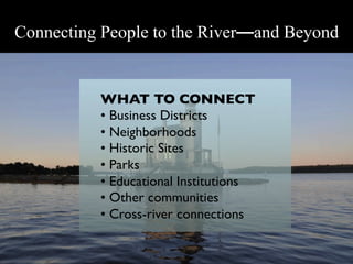 Connecting People to the River—and Beyond


          WHAT TO CONNECT 	

          •  Business Districts	

          •  Neighborhoods	

          •  Historic Sites	

          •  Parks	

          •  Educational Institutions	

          •  Other communities	

          •  Cross-river connections	

           	

 