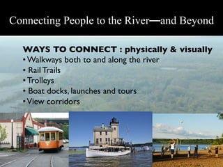 Connecting People to the River—and Beyond

  WAYS TO CONNECT : physically & visually	

  • Walkways both to and along the river	

  •  Rail Trails	

  • Trolleys	

  •  Boat docks, launches and tours	

  • View corridors	

 