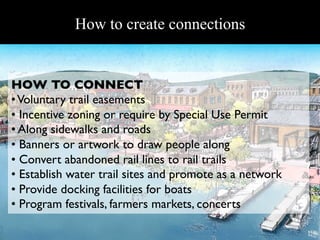 Revitalizing Hudson Riverfronts
            How to create connections


HOW TO CONNECT 	

• Voluntary trail easements	

•  Incentive zoning or require by Special Use Permit 	

•  Along sidewalks and roads	

•  Banners or artwork to draw people along 	

•  Convert abandoned rail lines to rail trails	

•  Establish water trail sites and promote as a network	

•  Provide docking facilities for boats	

•  Program festivals, farmers markets, concerts	

 