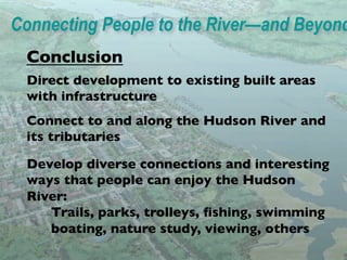 Connecting People to the River—and Beyond
 Conclusion	

 Direct development to existing built areas
 with infrastructure 	

 Connect to and along the Hudson River and
            Illustrated Strategies for
 its tributaries 	

Ofﬁcials, Developers,
           Public
 Develop diverse connectionsCitizens
           Community Groups, and and interesting
 ways that people can enjoy the Hudson
 River:	

     	

Trails, parks, trolleys, ﬁshing, swimming 	

     	

boating, nature study, viewing, others
 	

 