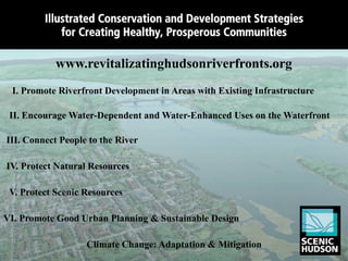 Illustrated Conservation and Development Strategies
             for Creating Healthy, Prosperous Communities

            www.revitalizatinghudsonriverfronts.org
                     Illustrated Strategies for
 I. Promote Riverfront Development in Areas with Existing Infrastructure
                   Public Ofﬁcials, Developers,
 II. Encourage Water-Dependent and Water-Enhanced Uses on the Waterfront
                Community Groups, and Citizens
III. Connect People to the River

IV. Protect Natural Resources

 V. Protect Scenic Resources

VI. Promote Good Urban Planning & Sustainable Design

                   Climate Change: Adaptation & Mitigation
 