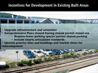 Incentives for Development in Existing Built Areas




•  Upgrade infrastructure and amenities	

•  Comprehensive Plans should Zoning should permit mixed use	

        •  Require fewer parking spaces/permit shared parking	

        •  Include clearly articulated standards	

•  Identify priority sites and buildings and market them for
redevelopment	

 