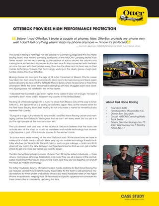 CASE STUDY
www.otterbox.com
OTTERBOX PROVIDES HIGH PERFORMANCE PROTECTION
Before I had OtterBox, I broke a couple of phones. Now, OtterBox protects my phone very
well. I don’t feel anything when I drop my phone anymore — I know it’s protected.“
“
— Germàn Quiroga, NASCAR Camping World Truck Series driver
The world of racing is nothing if not fast-paced.For Germàn Quiroga and the Red Horse
Racing team, that means spending a majority of the NASCAR Camping World Truck
Series season on the road, tearing up the asphalt at tracks around the country and
rushing back to their shop to prepare for the next race.To stay connected with the team
on race day and with their families every other day, the driver and his team rely on their
mobile technology. To keep that technology working in the dusty, greasy, rough-and-
tumble chaos, they trust OtterBox.
Quiroga broke into racing at the age of 14 in his hometown of Mexico City. His career
has taken him from an entry-level series to stock cars to formula racing and back again
before deciding to stick with the NASCAR Mexico Series where he became a three-time
champion.While the series remained challenging, with new struggles each race week-
end, Quiroga was not satisfied to rest on his laurels.
“I decided that I wanted to get even higher in my career. It was not enough,” he said.“I
wanted to learn more and to represent my country in the United States.”
Packing all of his belongings into a truck,he drove from Mexico City all the way to Char-
lotte, N.C., the epicenter of U.S. racing, and started again. Now, as the newest driver for
the Red Horse Racing team, he’s looking to not only make a name for himself but also
represent his country.
“Our goal is to go out and win. It’s very simple,” said Red Horse Racing owner and man-
aging partner Tom DeLoach.“I recognize that we can’t win every week, but our job is to
put the right people at the track who can win.”
That job doesn’t start and stop at the racetrack. DeLoach believes that the races are
actually won at the shop as much as anywhere and mobile technology has increas-
ingly become a part of this intricate journey to the winner’s circle.
“In a race team, we’re moving all the time,” DeLoach said.“At the same time, we have to
move a lot of data back and forth. We’re very big into mobile technology. It really facili-
tates what we do.We actually transmit data — such as gas mileage — back and forth
down pit row during the race between our three teams just so that we can get a better
check to get one more lap before we have to refuel.”
The Red Horse Racing team consists of more than 50 highly skilled individuals — three
drivers, road crews, pit crews, fabricators and more.They are all a piece of the compli-
cated mechanism that results in a winning team, and they are tied together, on and off
the track, by mobile technology.
For Katey Hawbaker,director of marketing and media relations for Red Horse Racing,the
job requires constant connectivity. Solely responsible for the team’s web presence, me-
dia relations for three drivers and a litany of race day tasks,Hawbaker relies on her Apple
iPhone.In addition to keeping track of the media and public appearance schedules for
three drivers, she is consistently updating the fans.
About Red Horse Racing
•	 Founded: 2005
•	 Headquarters: Moorseville, N.C.
•	 Owner:Tom DeLoach
•	 Circuit: NASCAR Camping World
Truck Series
•	 Drivers: Germàn Quiroga, No. 77;
John Wes Townley, No. 7;Timothy
Peters, No. 17
 