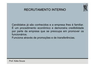 RECRUTAMENTO INTERNO



  Candidatos já são conhecidos e a empresa lhes é familiar.
  É um procedimento econômico e demonstra credibilidade
  por parte da empresa que se preocupa em promover os
  funcionários.
  Funciona através de promoções e de transferências.




Prof. Kátia Souza
 
