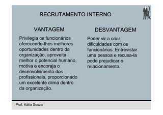 RECRUTAMENTO INTERNO

           VANTAGEM                 DESVANTAGEM
  Privilegia os funcionários     Poder vir a criar
  oferecendo-lhes melhores       dificuldades com os
  oportunidades dentro da        funcionários. Entrevistar
  organização, aproveita         uma pessoa e recusa-la
  melhor o potencial humano,     pode prejudicar o
  motiva e encoraja o            relacionamento.
  desenvolvimento dos
  profissionais, proporcionado
  um excelente clima dentro
  da organização.


Prof. Kátia Souza
 