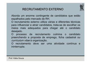 RECRUTAMENTO EXTERNO

  Aborda um enorme contingente de candidatos que estão
  espalhados pelo mercado de RH.
  O recrutamento externo utiliza várias e diferentes técnicas
  para influenciar e atrair candidatos, trata-se de escolher os
  meios mais adequados para chegar até o candidato
  desejado.
  O processo de recrutamento culmina o candidato
  preenchendo a proposta de emprego, ficha cadastral ou
  currículum vitae à organização.
  O recrutamento deve ser uma atividade contínua e
  ininterrupta.



Prof. Kátia Souza
 